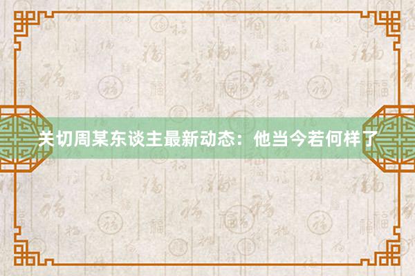 关切周某东谈主最新动态：他当今若何样了