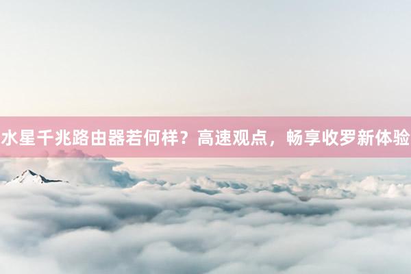 水星千兆路由器若何样？高速观点，畅享收罗新体验