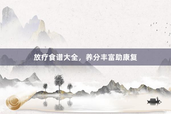 放疗食谱大全，养分丰富助康复