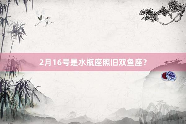 2月16号是水瓶座照旧双鱼座？