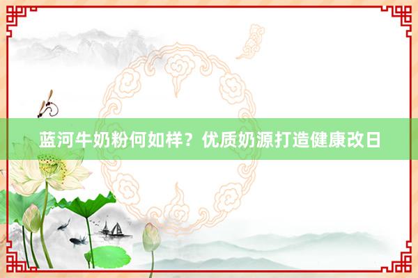蓝河牛奶粉何如样？优质奶源打造健康改日