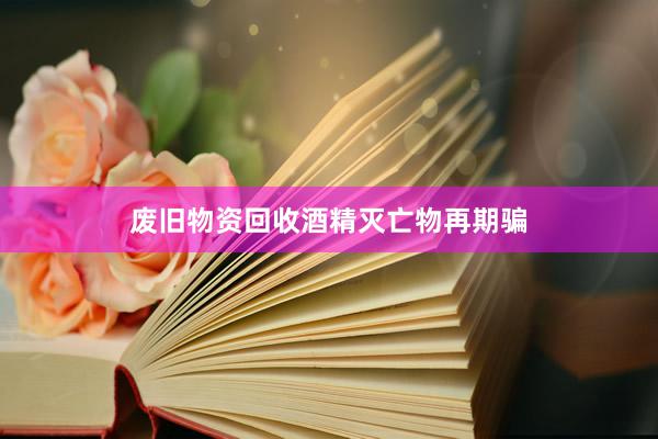 废旧物资回收酒精灭亡物再期骗